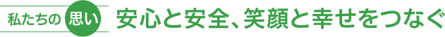 私たちの思い 〜 安心と安全、笑顔と幸せをつなぐ